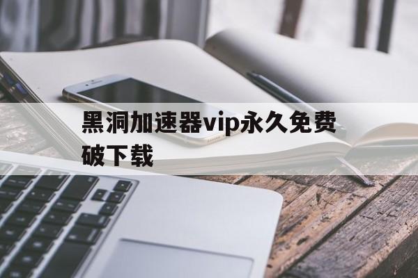 黑洞加速器vip永久免费破下载（黑洞加速器永久免费破解版最新下载网址安卓）